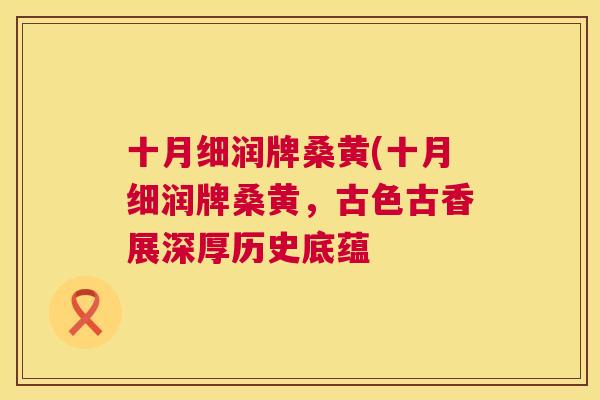 十月细润牌桑黄(十月细润牌桑黄,古色古香展深厚历史底蕴 十月细润牌桑黄(十月细润牌桑黄,古色古香展深厚历史底蕴