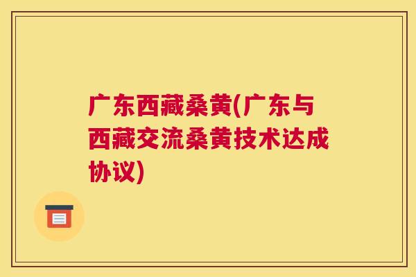 广东西藏桑黄(广东与西藏交流桑黄技术达成协议) 广东西藏桑黄(广东与西藏交流桑黄技术达成协议)