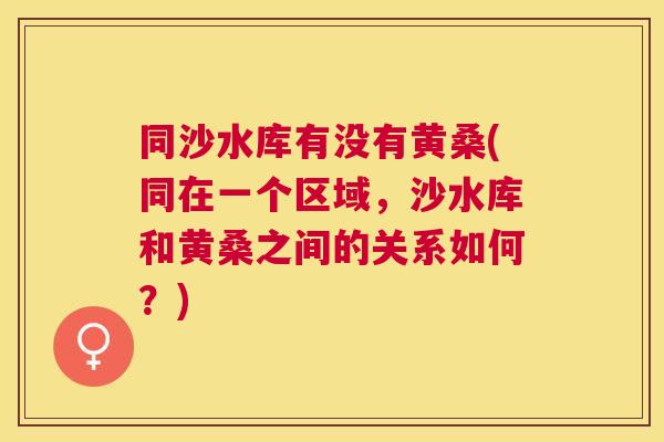 同沙水库有没有黄桑(同在一个区域,沙水库和黄桑之间的关系如何?) 同沙水库有没有黄桑(同在一个区域,沙水库和黄桑之间的关系如何?)
