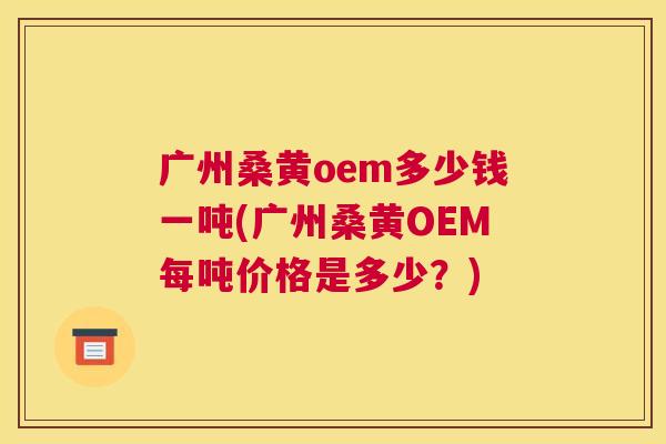 广州桑黄oem多少钱一吨(广州桑黄OEM每吨价格是多少?) 广州桑黄oem多少钱一吨(广州桑黄OEM每吨价格是多少?)
