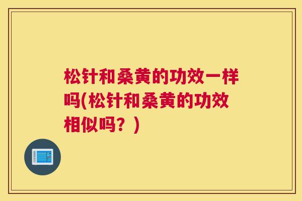松针和桑黄的功效一样吗(松针和桑黄的功效相似吗?) 松针和桑黄的功效一样吗(松针和桑黄的功效相似吗?)