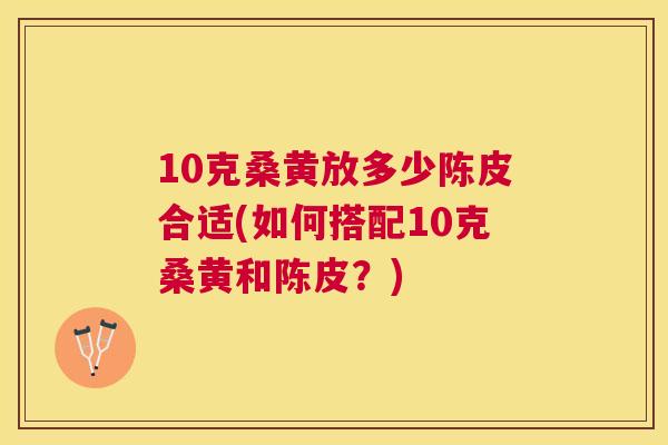 10克桑黄放多少陈皮合适(如何搭配10克桑黄和陈皮?) 10克桑黄放多少陈皮合适(如何搭配10克桑黄和陈皮?)