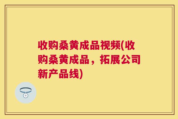 收购桑黄成品视频(收购桑黄成品,拓展公司新产品线) 收购桑黄成品视频(收购桑黄成品,拓展公司新产品线)
