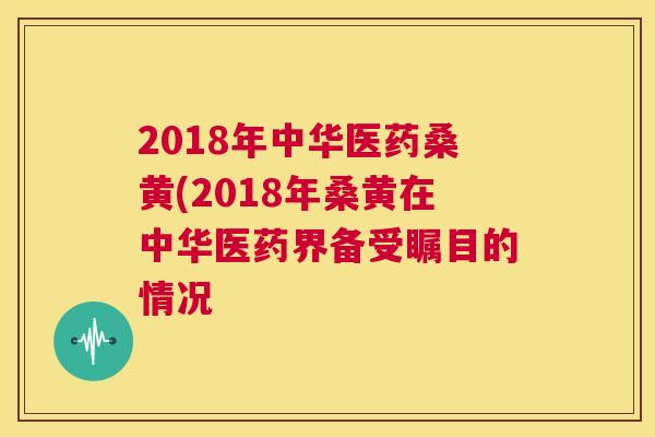 2018年中华医药桑黄(2018年桑黄在中华医药界备受瞩目的情况 2018年中华医药桑黄(2018年桑黄在中华医药界备受瞩目的情况