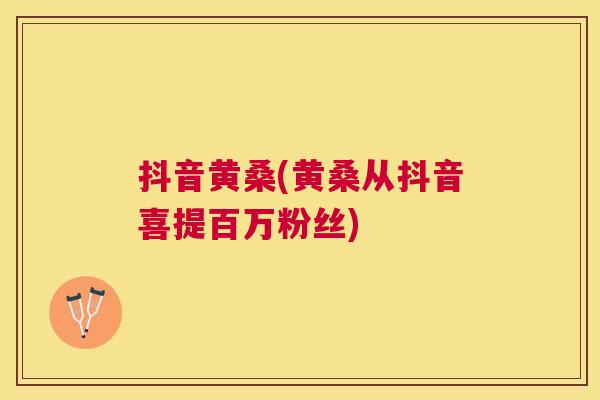抖音黄桑(黄桑从抖音喜提百万粉丝) 抖音黄桑(黄桑从抖音喜提百万粉丝)