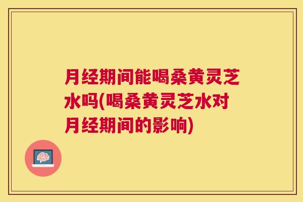 期间能喝桑黄灵芝水吗(喝桑黄灵芝水对期间的影响) 期间能喝桑黄灵芝水吗(喝桑黄灵芝水对期间的影响)