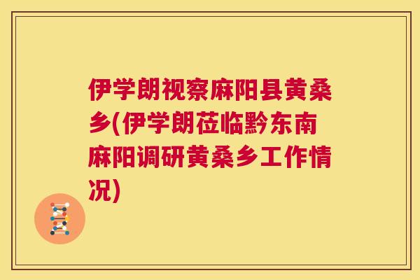 伊学朗视察麻阳县黄桑乡(伊学朗莅临黔东南麻阳调研黄桑乡工作情况) 伊学朗视察麻阳县黄桑乡(伊学朗莅临黔东南麻阳调研黄桑乡工作情况)