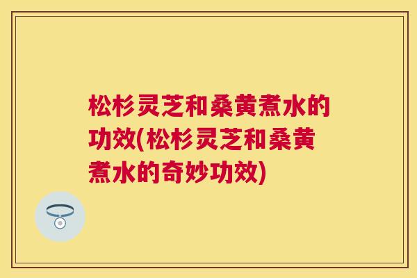松杉灵芝和桑黄煮水的功效(松杉灵芝和桑黄煮水的奇妙功效) 松杉灵芝和桑黄煮水的功效(松杉灵芝和桑黄煮水的奇妙功效)