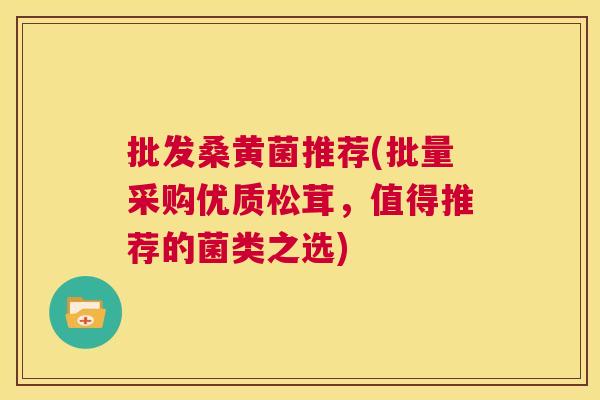 批发桑黄菌推荐(批量采购优质松茸,值得推荐的菌类之选) 批发桑黄菌推荐(批量采购优质松茸,值得推荐的菌类之选)