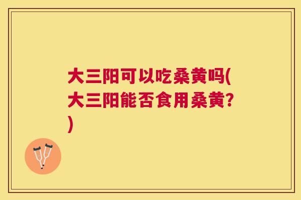 大三阳可以吃桑黄吗(大三阳能否食用桑黄?) 大三阳可以吃桑黄吗(大三阳能否食用桑黄?)