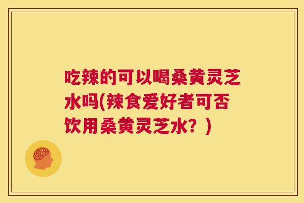 吃辣的可以喝桑黄灵芝水吗(辣食爱好者可否饮用桑黄灵芝水?) 吃辣的可以喝桑黄灵芝水吗(辣食爱好者可否饮用桑黄灵芝水?)