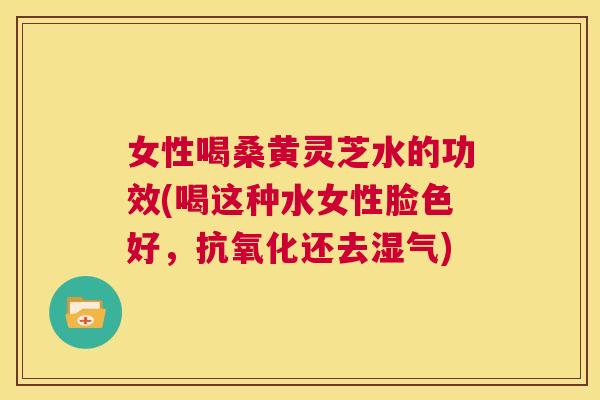 女性喝桑黄灵芝水的功效(喝这种水女性脸色好,还去湿气) 女性喝桑黄灵芝水的功效(喝这种水女性脸色好,还去湿气)