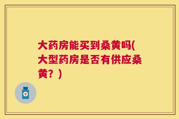 大药房能买到桑黄吗(大型药房是否有供应桑黄?) 大药房能买到桑黄吗(大型药房是否有供应桑黄?)