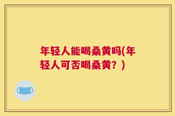 年轻人能喝桑黄吗(年轻人可否喝桑黄?) 年轻人能喝桑黄吗(年轻人可否喝桑黄?)