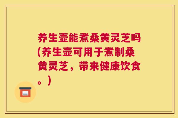 养生壶能煮桑黄灵芝吗(养生壶可用于煮制桑黄灵芝,带来健康饮食。) 养生壶能煮桑黄灵芝吗(养生壶可用于煮制桑黄灵芝,带来健康饮食。)