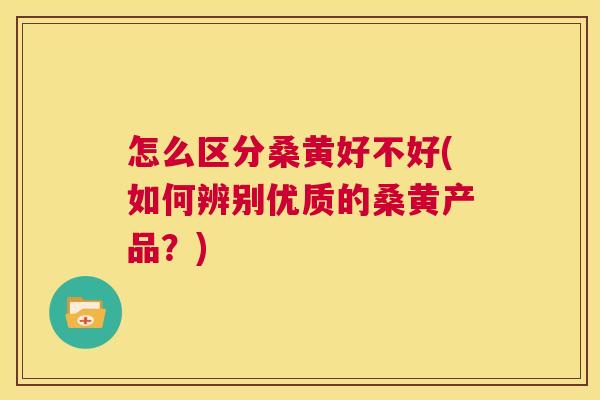 怎么区分桑黄好不好(如何辨别优质的桑黄产品？)