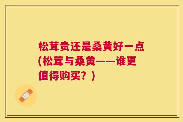 松茸贵还是桑黄好一点(松茸与桑黄——谁更值得购买?) 松茸贵还是桑黄好一点(松茸与桑黄——谁更值得购买?)