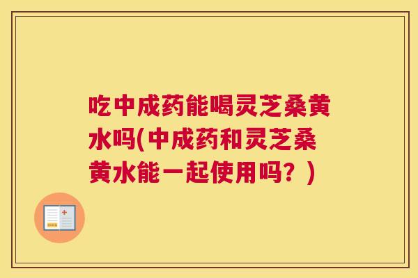 吃中成药能喝灵芝桑黄水吗(中成药和灵芝桑黄水能一起使用吗?) 吃中成药能喝灵芝桑黄水吗(中成药和灵芝桑黄水能一起使用吗?)