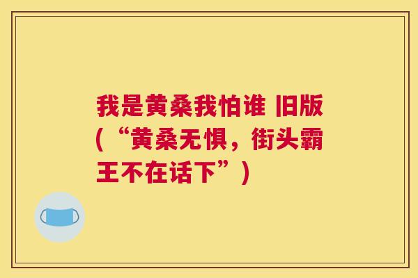 我是黄桑我怕谁 旧版(“黄桑无惧,街头霸王不在话下”) 我是黄桑我怕谁 旧版(“黄桑无惧,街头霸王不在话下”)
