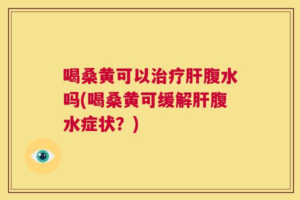 喝桑黄可以腹水吗(喝桑黄可缓解腹水症状？)