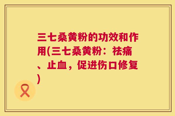 三七桑黄粉的功效和作用(三七桑黄粉:祛痛、止,促进伤口修复) 三七桑黄粉的功效和作用(三七桑黄粉:祛痛、止,促进伤口修复)