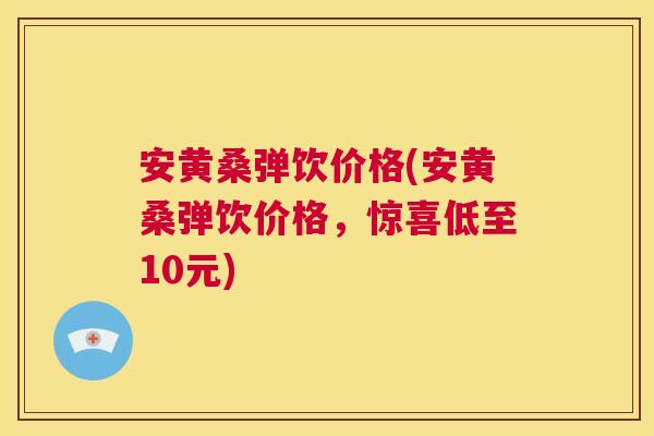 安黄桑弹饮价格(安黄桑弹饮价格,惊喜低至10元) 安黄桑弹饮价格(安黄桑弹饮价格,惊喜低至10元)