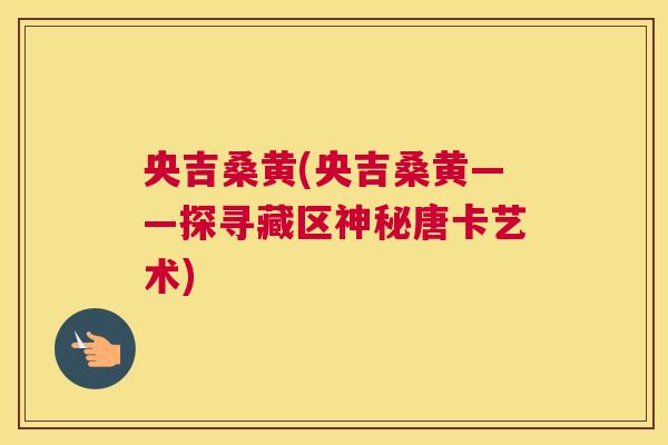 央吉桑黄(央吉桑黄——探寻藏区神秘唐卡艺术) 央吉桑黄(央吉桑黄——探寻藏区神秘唐卡艺术)