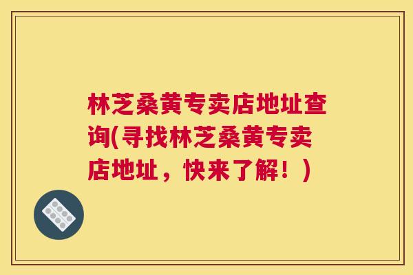 林芝桑黄专卖店地址查询(寻找林芝桑黄专卖店地址，快来了解！)