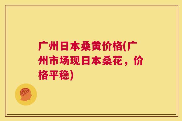 广州日本桑黄价格(广州市场现日本桑花,价格平稳) 广州日本桑黄价格(广州市场现日本桑花,价格平稳)