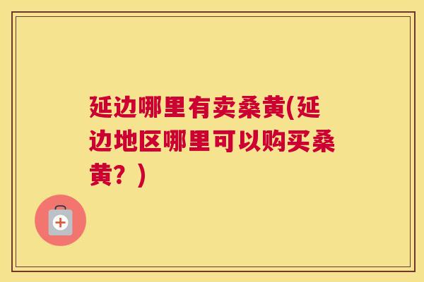 延边哪里有卖桑黄(延边地区哪里可以购买桑黄?) 延边哪里有卖桑黄(延边地区哪里可以购买桑黄?)