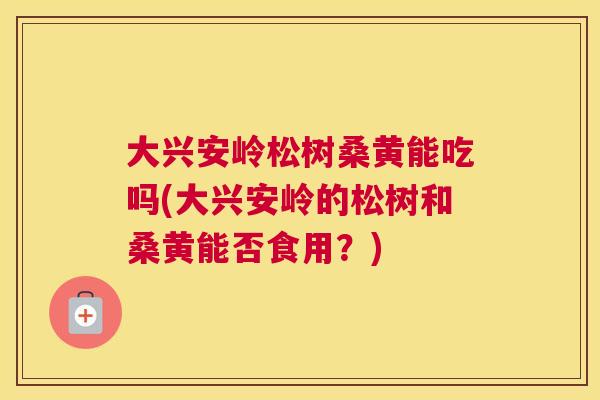 大兴安岭松树桑黄能吃吗(大兴安岭的松树和桑黄能否食用?) 大兴安岭松树桑黄能吃吗(大兴安岭的松树和桑黄能否食用?)