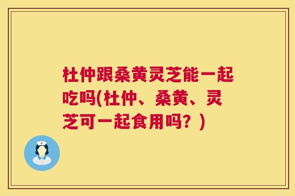 杜仲跟桑黄灵芝能一起吃吗(杜仲、桑黄、灵芝可一起食用吗?) 杜仲跟桑黄灵芝能一起吃吗(杜仲、桑黄、灵芝可一起食用吗?)