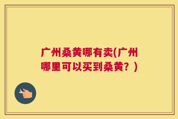 广州桑黄哪有卖(广州哪里可以买到桑黄?) 广州桑黄哪有卖(广州哪里可以买到桑黄?)