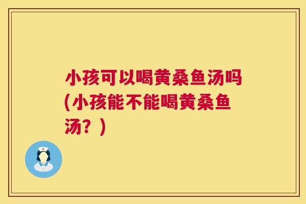 小孩可以喝黄桑鱼汤吗(小孩能不能喝黄桑鱼汤?) 小孩可以喝黄桑鱼汤吗(小孩能不能喝黄桑鱼汤?)