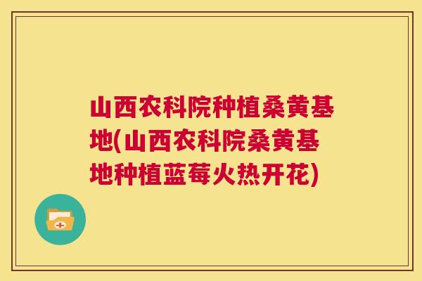 山西农科院种植桑黄基地(山西农科院桑黄基地种植蓝莓火热开花) 山西农科院种植桑黄基地(山西农科院桑黄基地种植蓝莓火热开花)