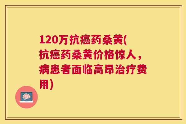 120万抗药桑黄(抗药桑黄价格惊人,患者面临高昂费用) 120万抗药桑黄(抗药桑黄价格惊人,患者面临高昂费用)