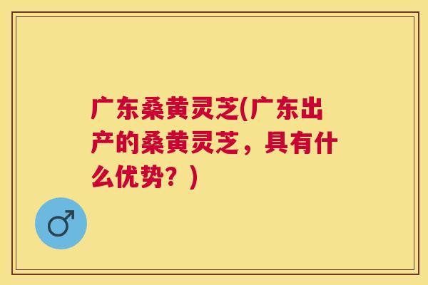 广东桑黄灵芝(广东出产的桑黄灵芝,具有什么优势?) 广东桑黄灵芝(广东出产的桑黄灵芝,具有什么优势?)