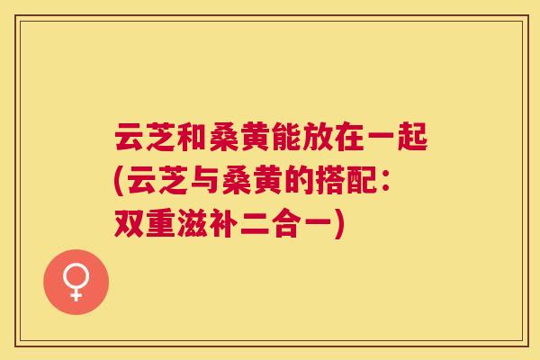 云芝和桑黄能放在一起(云芝与桑黄的搭配:双重滋补二合一) 云芝和桑黄能放在一起(云芝与桑黄的搭配:双重滋补二合一)