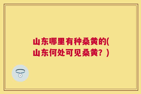 山东哪里有种桑黄的(山东何处可见桑黄?) 山东哪里有种桑黄的(山东何处可见桑黄?)