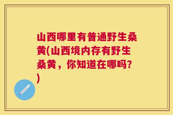 山西哪里有普通野生桑黄(山西境内存有野生桑黄，你知道在哪吗？)