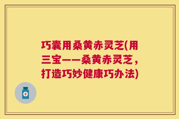 巧囊用桑黄赤灵芝(用三宝——桑黄赤灵芝,打造巧妙健康巧办法) 巧囊用桑黄赤灵芝(用三宝——桑黄赤灵芝,打造巧妙健康巧办法)