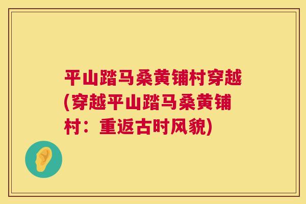 平山踏马桑黄铺村穿越(穿越平山踏马桑黄铺村:重返古时风貌) 平山踏马桑黄铺村穿越(穿越平山踏马桑黄铺村:重返古时风貌)