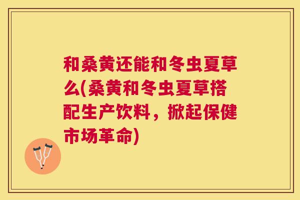 和桑黄还能和冬虫夏草么(桑黄和冬虫夏草搭配生产饮料,掀起保健市场革命) 和桑黄还能和冬虫夏草么(桑黄和冬虫夏草搭配生产饮料,掀起保健市场革命)