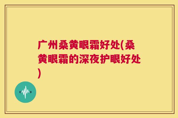 广州桑黄眼霜好处(桑黄眼霜的深夜护眼好处) 广州桑黄眼霜好处(桑黄眼霜的深夜护眼好处)