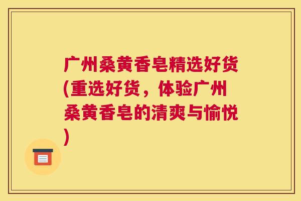 广州桑黄香皂精选好货(重选好货,体验广州桑黄香皂的清爽与愉悦) 广州桑黄香皂精选好货(重选好货,体验广州桑黄香皂的清爽与愉悦)
