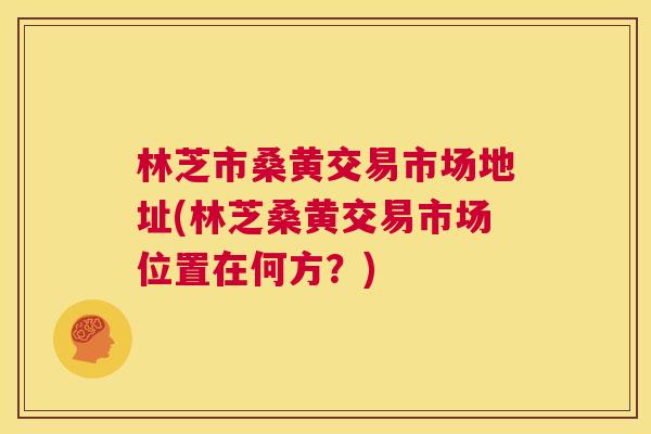 林芝市桑黄交易市场地址(林芝桑黄交易市场位置在何方?) 林芝市桑黄交易市场地址(林芝桑黄交易市场位置在何方?)