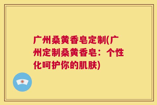 广州桑黄香皂定制(广州定制桑黄香皂:个性化呵护你的) 广州桑黄香皂定制(广州定制桑黄香皂:个性化呵护你的)