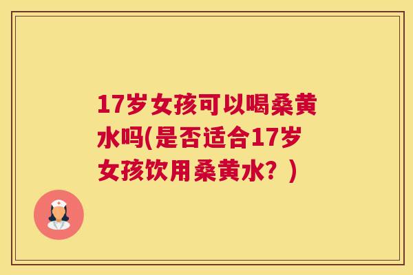 17岁女孩可以喝桑黄水吗(是否适合17岁女孩饮用桑黄水?) 17岁女孩可以喝桑黄水吗(是否适合17岁女孩饮用桑黄水?)