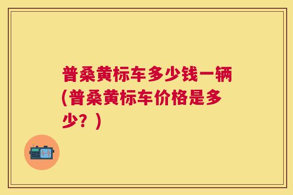 普桑黄标车多少钱一辆(普桑黄标车价格是多少?) 普桑黄标车多少钱一辆(普桑黄标车价格是多少?)