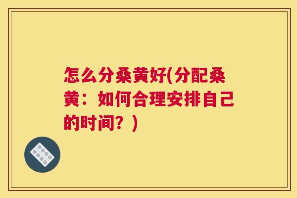 怎么分桑黄好(分配桑黄:如何合理安排自己的时间?) 怎么分桑黄好(分配桑黄:如何合理安排自己的时间?)